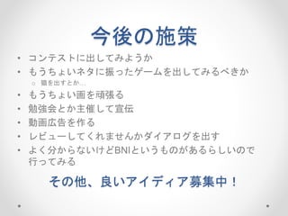 今後の施策
• コンテストに出してみようか
• もうちょいネタに振ったゲームを出してみるべきか
o 猫を出すとか…
• もうちょい画を頑張る
• 勉強会とか主催して宣伝
• 動画広告を作る
• レビューしてくれませんかダイアログを出す
• よく分からないけどBNIというものがあるらしいので
行ってみる
その他、良いアイディア募集中！
 