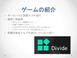 ゲームの紹介
• ギークハウス界隈でプチ流行
• 感想一部抜粋
o 「気づいたら一時間経ってた。」
o 「旦那にも勧めています。」
o 「これのせいでグラブ○のログインボーナス逃した。」
o 「これで○ラクエヒーローズ2を辞めました。」
• 前職の会社でもプチ流行しているっぽい
 