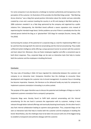 For some companies it can also become a challenge to maintain authenticity and transparency in the
perception of the customer. An illustration of this provides the Wal-Mart blog scandal. “Wal-Marting
Across America,” was a blog that spread positive information about the retailer and was ostensibly
created by a man and a woman traveling the country in an RV and staying in Wal-Mart parking. In
2006 customers revealed it as a fake blog sponsored by the company and organized by a public
relations firm. Subsequently, the Wal-Mart brand suffered a severe reputation crisis instead of
experiencing the intended image boost. Similar problems can arise if there is somebody else than the
claimed person behind the blog as in ‘ghostwritten’ CEO blogs for example (Founier, Averey, 200;
Yan,2010).


Summarizing the analysis of the potential of a corporate blog as a tool for implementing PMO it can
be said that they leverage both the external sensemaking and the internal sensesharing: They enable
unfiltered market intelligence while offering a unique personal manner to connect with the customer
and learn about him. Moreover, they can foster employees together and offer a convenient way to
built direct responses. Thus, corporate blogs can be seen as interactive tools that help to involve
both the customer and the employees in building the brand.




Conclusion

The new rules of branding in Web 2.0 have migrated the relationship between the customer and
company to an interactive level. Companies therefore face the challenge to encounter these
development and integrate the customer into its brand management. A customer focus in branding
has become imperative. However, the literature so far delivered hardly any tools for companies to
implement customer orientation in branding in an online context.

The purpose of this paper therefore was to discuss the potential and challenges of blogs as a tool to
implement customer orientation from a company’s perspective.

Corporate blogs were thereby found to fulfill both external sensemaking and the internal
sensesharing: On the one hand it connects the organization with its customer, making it more
relevant through better tailored offerings and eventually boosting brand equity. On the other hand it
also fuels internal collaboration leading to supreme value generation. Thus, corporate blogs can be
seen as interactive tools that help to involve both the customer and the employees in building the
brand. Nevertheless, also the challenges have to be taken into account with one of the biggest being
to establish a transparent and authentic dialogue with the customer.

                                                                                                  10
 