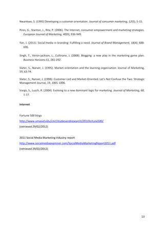 Nwankwo, S. (1995) Developing a customer orientation. Journal of consumer marketing, 12(5), 5-15.

Pires, G., Stanton, J., Rita, P. (2006). The Internet, consumer empowerment and marketing strategies.
   European Journal of Marketing, 40(9), 936-949.

Yan, J. (2011). Social media in branding: Fulfilling a need. Journal of Brand Management, 18(4), 688-
   696.

Singh, T., Veron-jackson, L., Cullinane, J. (2008). Blogging: a new play in the marketing game plan.
   Business Horizons 51, 281-292.

Slater, S., Narver, J. (1995). Market orientation and the learning organisation. Journal of Marketing,
59, 63-74.

Slater, S., Narver, J. (1998). Customer-Led and Market-Oriented: Let's Not Confuse the Two. Strategic
Management Journal, 19, 1001-1006.

Vargo, S., Lusch, R. (2004). Evolving to a new dominant logic for marketing. Journal of Marketing, 68,
   1-17.


Internet


Fortune 500 blogs
http://www.umassd.edu/cmr/studiesandresearch/2011fortune500/
(retrieved 29/02/2012)


2011 Social Media Marketing Industry report
http://www.socialmediaexaminer.com/SocialMediaMarketingReport2011.pdf
(retrieved 29/02/2012)




                                                                                                   13
 