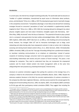 Introduction


In current years, the internet has changed marketing profoundly. The world wide web has become an
“enabler of a global marketplace, characterised by equal access to information about products,
prices, and distribution” (Pires et al., 2006, p. 937) This development goes hand in hand with changes
in the competitive environment: “Competitive advantage is more likely to be derived from marketing
strategies focused on consumers’ perceptions of value1 and embodied in supplementary benefits
targeted to them” (Pires et al., 2006, p. 937). With the increasing demand to distinguish less about
physical, tangible aspects and more about immaterial, intangible aspects (De Chernatony, Dall ’
Olmo Riley, 1998), the brands2 enter the focus of attention. “The potential of brands to play a pivotal
role in a company’s value generation has been widely acknowledged (Aaker, 2002; Ind and Bejerke,
2007; Kapferer, 2004; Keller, 2007)” (Burmann et. al, 2009, p. 113). Building and communicating the
brand, however, has changed. Web 2.03 and its interactive technologies such as blogs, social
networking and video-sharing sides have empowered customer to take an active role in delivering,
accessing and sharing brand–related content (Chua, et al., 2010; Burmann, 2010). Christodoulides
(2008 in: Arnohold, 2008, p.13) sees the “new age of branding shifting from a predominant emphasis
on top-down marketing communications to an emphasis on relationships: Instead of passive
recipients of marketing messages consumers had to be appreciated as equal partners in mutual
value-building relationships with brands and joint creators of brand meaning.” This poses a new
challenge for companies. They need to understand how they can incorporate the empowered
customer and his brand- related content into brand management while at the same time
safeguarding their own purposes (e.g. boosting brand equity4, financial aims).


Literature on customer orientation suggests that putting the customer at the strategic focus of a
company is linked to the enhancement of business profitability (Narver, Slater, 1990). Despite the
extensive academic literature in this field, the concrete implementation of customer orientation in
the company has often been neglected. Moreove, only few sources examine the concept against the
background of brand building (Nwankwo, 1995; Ind, Bjerke, 2007). Ind and Bjerke (2007) contribute
to fill this gap with their participatory market orientation (PMO). They suggest that including the
1
  In this paper, value is understood as defined by the customer and co-created between the company and the customer.
Value for the customer is unleashed ‘in –use’ of a product or service that enables him/her to reach a desired end-state. This
understanding builds on the new service dominant logic developed by Vargo and Lusch (2004).
2
  “Referring to the identity based brand management approach [see below] a brand is understood in the following as a
bundle of benefits with specific characteristics (In terms of communications, customer service, packaging, technological
innovation, etc.) causing a sustainable differentiation regarding other bundles of benefits which meet the same basic needs
from the perspectiveof relevant target groups” (Arnhold, 2008, p.2)
3
  Web 2.0 is an umbrella term for vehicles such as blogs, podcast sites, video and photo sharing sites and social networking
sites which support the communication, interaction and collaboration in the internet (Arnhold, 2008, p.5)
4
  Brand equity in this paper is refereing to Aakers (2004) definition: awareness, loyalty, perceived quality, associations
                                                                                                                            2
 