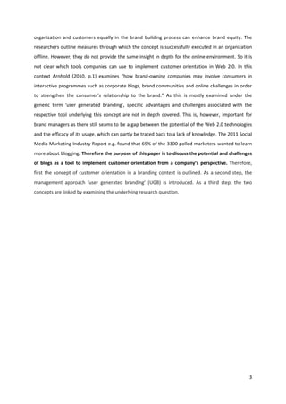 organization and customers equally in the brand building process can enhance brand equity. The
researchers outline measures through which the concept is successfully executed in an organization
offline. However, they do not provide the same insight in depth for the online environment. So it is
not clear which tools companies can use to implement customer orientation in Web 2.0. In this
context Arnhold (2010, p.1) examines “how brand-owning companies may involve consumers in
interactive programmes such as corporate blogs, brand communities and online challenges in order
to strengthen the consumer's relationship to the brand.” As this is mostly examined under the
generic term ‘user generated branding’, specific advantages and challenges associated with the
respective tool underlying this concept are not in depth covered. This is, however, important for
brand managers as there still seams to be a gap between the potential of the Web 2.0 technologies
and the efficacy of its usage, which can partly be traced back to a lack of knowledge. The 2011 Social
Media Marketing Industry Report e.g. found that 69% of the 3300 polled marketers wanted to learn
more about blogging. Therefore the purpose of this paper is to discuss the potential and challenges
of blogs as a tool to implement customer orientation from a company’s perspective. Therefore,
first the concept of customer orientation in a branding context is outlined. As a second step, the
management approach ‘user generated branding’ (UGB) is introduced. As a third step, the two
concepts are linked by examining the underlying research question.




                                                                                                    3
 
