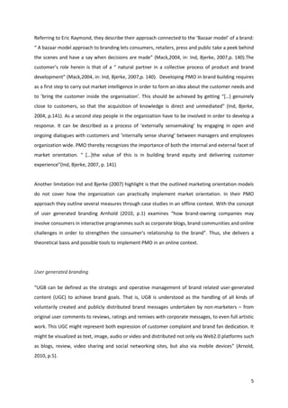 Referring to Eric Raymond, they describe their approach connected to the ‘Bazaar model’ of a brand:
“ A bazaar model approach to branding lets consumers, retailers, press and public take a peek behind
the scenes and have a say when decisions are made” (Mack,2004, in: Ind, Bjerke, 2007,p. 140).The
customer’s role herein is that of a “ natural partner in a collective process of product and brand
development” (Mack,2004, in: Ind, Bjerke, 2007,p. 140). Developing PMO in brand building requires
as a first step to carry out market intelligence in order to form an idea about the customer needs and
to ‘bring the customer inside the organisation’. This should be achieved by getting “[…] genuinely
close to customers, so that the acquisition of knowledge is direct and unmediated” (Ind, Bjerke,
2004, p.141). As a second step people in the organization have to be involved in order to develop a
response. It can be described as a process of ‘externally sensemaking’ by engaging in open and
ongoing dialogues with customers and ‘internally sense sharing’ between managers and employees
organization wide. PMO thereby recognizes the importance of both the internal and external facet of
market orientation. “ […]the value of this is in building brand equity and delivering customer
experience”(Ind, Bjerke, 2007, p. 141)


Another limitation Ind and Bjerke (2007) highlight is that the outlined marketing orientation models
do not cover how the organization can practically implement market orientation. In their PMO
approach they outline several measures through case studies in an offline context. With the concept
of user generated branding Arnhold (2010, p.1) examines “how brand-owning companies may
involve consumers in interactive programmes such as corporate blogs, brand communities and online
challenges in order to strengthen the consumer's relationship to the brand”. Thus, she delivers a
theoretical basis and possible tools to implement PMO in an online context.




User generated branding

“UGB can be defined as the strategic and operative management of brand related user-generated
content (UGC) to achieve brand goals. That is, UGB is understood as the handling of all kinds of
voluntarily created and publicly distributed brand messages undertaken by non-marketers – from
original user comments to reviews, ratings and remixes with corporate messages, to even full artistic
work. This UGC might represent both expression of customer complaint and brand fan dedication. It
might be visualized as text, image, audio or video and distributed not only via Web2.0 platforms such
as blogs, review, video sharing and social networking sites, but also via mobile devices” (Arnold,
2010, p.5).



                                                                                                    5
 