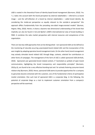 UGB is rooted in the theoretical frame of identity based brand management (Burmann, 2010). This
“[…] takes into account both the brand perception by external stakeholders – referred to as brand

image – and the self-reflection of a brand by internal stakeholders – called brand identity. By
considering the inside-out perspective as equally relevant to the outside-in perspective” this
approach differs fundamentally from the preceding one-sided image-oriented models” (Burman,
Hegner, Riley, 2010). Herein, it shares a dynamic two dimensional understanding of the brand that
implicitly can also be found in Ind and Bjerke’s (2007) internal/external view of brand building in
PMO. It combines the sales market perspective with internal resources and competences of the
organization.


There are two key UGB approaches that can be distinguished: non-sponsored UGB can be defined as
the monitoring of naturally occurring unprompted brand related UGC and the incorporation of the
won insights by adapting operative brand management tools. On the other hand, brand management
may actively stimulate brand related UGC through blogs, contests, selected fan contributions or
other forms of campaigns. The management of this form of UGC is called sponsored UGB (Arnholt,
2010). Sponsored user generated brand related content, if “promoted as symbols of open brand
communication, highlighting the brand transparency and responsibility principles” (Burmann,
2010,p.3), are found to be a very effective branding tool and for actively fostering consumer-brand
relation ship (Burmann, 2010). Hence, sponsored UGB seems to provide opportunities for a company
to genuinely become entrained with the customer, one of the fundamental criteria of participative
market orientation. One such tool of sponsored UGB is a corporate blog. In the following, the
potential of corporate blogs as a tool to implement customer orientation from a company’s
perspective will be examined.




                                                                                                 6
 