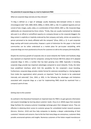 The potential of corporate blogs as a tool to implement PMO

What are corporate blogs and why are they relevant?

“A blog is defined as a type of webpage usually displaying date-stamped entries in reverse
chronological order” (Gill, 2004; OECD, 2006a, in: OECD, 2007, p. 36). It is updated regularly and can
consist of text, images, audio, video, or a combination of them (OECD, 2007, p. 36). Corporate blogs
additionally are characterized by three criteria. “Firstly, they are usually maintained by individuals
who post in an official or semiofficial capacity at a company (known as the corporate blogger); the
blog content is explicitly or implicitly endorsed by that company and lastly, entries are posted by a
person perceived to be clearly affiliated with the company” (Chua, 2010, p. 2). In part corporate
blogs overlap with brand communities; however a point of distinction for this paper is that brand
communities can be rather understood as a market place for per-to-peer storytelling, while
corporate blogs are more positioned as forums for customers to talk to the company (Arnhold,2010).


Despite the enormous growth of corporate sites on social networks like Twitter and Facebook, blogs
also represent an important tool for companies: among the Fortune 500 firms about 23 % adopted
corporate blogs in 2011, a number that has been growing since 2008. Especially in branding,
corporate blogs provide two important advantages compared to social networks. Firstly, the latter
have predefined interfaces which limit the possibility for the corporate’s visual branding.
Furthermore, corporate blogs provide a better format for extensive storytelling (i.e. sharing legends
from inside the organization) which presents an important “hook for brands to be understood
internally and externally” (Yan, 2010, p. 693). In the following the advantages and limitations
associated with corporate blogs as a tool for implementing PMO should be examined from a
company’s point of view.




Getting close to the customer


As outlined in the theoretical framework an important basis for PMO is to gain genuine information
and acquire knowledge by learning about customer needs. Chua et al. (2010) argue that corporate
blogs facilitate the company-customer knowledge exchange given their dialogical nature. They are
effective in obtaining direct access to customer groups for unmediated market research purposes
(Barwise, Meehan, 2010) and thus help companies to develop a deeper understanding of their
customers’ interests and concerns. Due to the fact that many blogs are anonymous, customers likely
provide uncensored opinions and insights. Numerous customers of the Italian moped manufacturer
                                                                                                    7
 