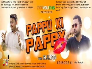 In this show The Host "Pappu" will
be asking a lot of confidential
questions to our guest Mr SULTAN.
Sultan was astonished by few of
those annoying questions.But later
he sung few songs from the movie as
well.
Finally the show comes to an end while
pappu asked some controversial topics.
Do Watch
 