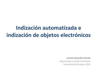 Indización automatizada e
indización de objetos electrónicos
JAVIER GASCÓN TOVAR
Organización y Gestión de Archivos
Universidad de Zaragoza, 2013
 
