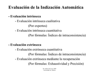 Evaluación de la Indización Automática
- Evaluación intrínseca
     - Evaluación intrínseca cualitativa
               (Por expertos)
     - Evaluación intrínseca cuantitativa
               (Por fórmulas: Índices de intraconsistencia)

- Evaluación extrínseca
     - Evaluación extrínseca cuantitativa
               (Por fórmulas: Índices de intraconsistencia)
     - Evaluación extrínseca mediante la recuperación
               (Por fórmulas: Exhaustividad y Precisión)
                          Dr. Isidoro Gil Leiva 2009
                           Universidad de Murcia
 