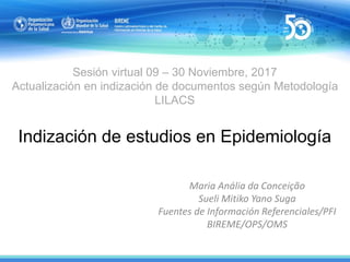 Sesión virtual 09 – 30 Noviembre, 2017
Actualización en indización de documentos según Metodología
LILACS
Indización de estudios en Epidemiología
Maria Anália da Conceição
Sueli Mitiko Yano Suga
Fuentes de Información Referenciales/PFI
BIREME/OPS/OMS
 