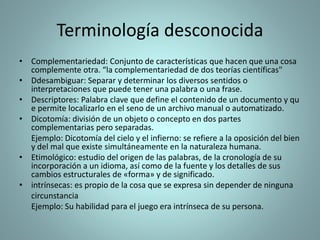 Terminología desconocida
• Complementariedad: Conjunto de características que hacen que una cosa
complemente otra. “la complementariedad de dos teorías científicas"
• Ddesambiguar: Separar y determinar los diversos sentidos o
interpretaciones que puede tener una palabra o una frase.
• Descriptores: Palabra clave que define el contenido de un documento y qu
e permite localizarlo en el seno de un archivo manual o automatizado.
• Dicotomía: división de un objeto o concepto en dos partes
complementarias pero separadas.
Ejemplo: Dicotomía del cielo y el infierno: se refiere a la oposición del bien
y del mal que existe simultáneamente en la naturaleza humana.
• Etimológico: estudio del origen de las palabras, de la cronología de su
incorporación a un idioma, así como de la fuente y los detalles de sus
cambios estructurales de «forma» y de significado.
• intrínsecas: es propio de la cosa que se expresa sin depender de ninguna
circunstancia
Ejemplo: Su habilidad para el juego era intrínseca de su persona.
 