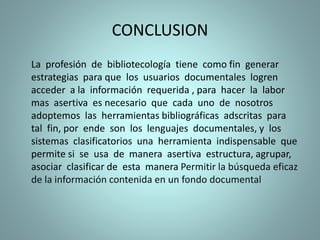 CONCLUSION
La profesión de bibliotecología tiene como fin generar
estrategias para que los usuarios documentales logren
acceder a la información requerida , para hacer la labor
mas asertiva es necesario que cada uno de nosotros
adoptemos las herramientas bibliográficas adscritas para
tal fin, por ende son los lenguajes documentales, y los
sistemas clasificatorios una herramienta indispensable que
permite si se usa de manera asertiva estructura, agrupar,
asociar clasificar de esta manera Permitir la búsqueda eficaz
de la información contenida en un fondo documental
 