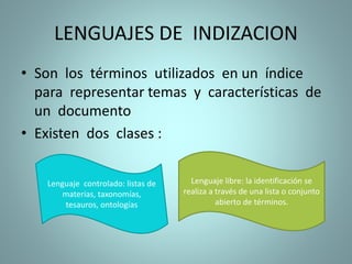 LENGUAJES DE INDIZACION
• Son los términos utilizados en un índice
para representar temas y características de
un documento
• Existen dos clases :
Lenguaje controlado: listas de
materias, taxonomías,
tesauros, ontologías
Lenguaje libre: la identificación se
realiza a través de una lista o conjunto
abierto de términos.
 
