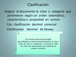 Clasificación
Asignar al documento la clase o categoría que
pertenecen según un orden sistemático,
característica o propiedad en común
Cdu clasificación decimal universal
Clasificación decimal de Dewey
ES un instrumento imprescindible
para biblioteca o centro de documentación ya que a
través de este se condensan o incorporan todas
las áreas del conocimiento por medio de un
sistema numérico
 