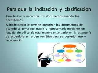 Para que la indización y clasificación
Para buscar y encontrar los documentos cuando los
necesitemos
Al bibliotecario le permite organizar los documentos de
acuerdo al tema que tratan y representarlo mediante un
leguaje simbólico de esta manera organizarlo en la estantería
de acuerdo a un orden temático para su posterior uso y
recuperación
 