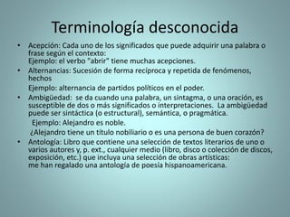 Terminología desconocida
• Acepción: Cada uno de los significados que puede adquirir una palabra o
frase según el contexto:
Ejemplo: el verbo "abrir" tiene muchas acepciones.
• Alternancias: Sucesión de forma recíproca y repetida de fenómenos,
hechos
Ejemplo: alternancia de partidos políticos en el poder.
• Ambigüedad: ​ se da cuando una palabra, un sintagma, o una oración, es
susceptible de dos o más significados o interpretaciones. La ambigüedad
puede ser sintáctica (o estructural), semántica, o pragmática.
Ejemplo: Alejandro es noble.
¿Alejandro tiene un título nobiliario o es una persona de buen corazón?
• Antología: Libro que contiene una selección de textos literarios de uno o
varios autores y, p. ext., cualquier medio (libro, disco o colección de discos,
exposición, etc.) que incluya una selección de obras artísticas:
me han regalado una antología de poesía hispanoamericana.
 