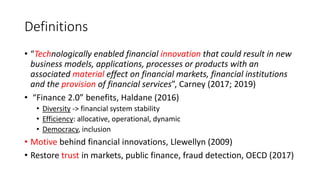 Definitions
• “Technologically enabled financial innovation that could result in new
business models, applications, processes or products with an
associated material effect on financial markets, financial institutions
and the provision of financial services”, Carney (2017; 2019)
• “Finance 2.0” benefits, Haldane (2016)
• Diversity -> financial system stability
• Efficiency: allocative, operational, dynamic
• Democracy, inclusion
• Motive behind financial innovations, Llewellyn (2009)
• Restore trust in markets, public finance, fraud detection, OECD (2017)
 