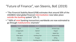“Future of Finance”, van Steenis, BoE (2019)
• “The Financial Stability Board (FSB) estimates that around 50% of the
US$382tn total global financial intermediation now takes place
outside the banking system” (Ch. 7)
• “~60% of retail banking transactions worldwide are now estimated to
go through mobile/online channels”
 