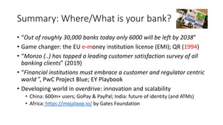 Summary: Where/What is your bank?
• “Out of roughly 30,000 banks today only 6000 will be left by 2038”
• Game changer: the EU e-money institution license (EMI); QR (1994)
• “Monzo (..) has topped a leading customer satisfaction survey of all
banking clients” (2019)
• “Financial institutions must embrace a customer and regulator centric
world ”, PwC Project Blue; EY Playbook
• Developing world in overdrive: innovation and scalability
• China: 600m+ users; GoPay & PayPal; India: future of identity (and ATMs)
• Africa: https://mojaloop.io/ by Gates Foundation
 