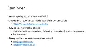 Reminder
• An on-going experiment – Week 2
• Slides and recordings made available post module
• https://www.slideshare.net/dindjic
• My social network policies
• LinkedIn: invite accepted only following (supervised) project, internship
• Twitter: open
• No questions or essays received– yet?
• dindjic@london.edu
• indjicd@regents.ac.uk
 