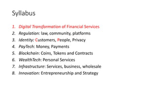 Syllabus
1. Digital Transformation of Financial Services
2. Regulation: law, community, platforms
3. Identity: Customers, People, Privacy
4. PayTech: Money, Payments
5. Blockchain: Coins, Tokens and Contracts
6. WealthTech: Personal Services
7. Infrastructure: Services, business, wholesale
8. Innovation: Entrepreneurship and Strategy
 