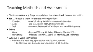 Teaching Methods and Assessment
• Elective = voluntary. No pre-requisites. Non-examined, no course credits
• Yet …. maybe a short (team) essay? Suggestions:
• Video(s) - max 1/2 h long; IMDB-like review and discussion
• Apps - use case, review (loan, crypto wallet etc)
• Topic - academic; bonus point if adding an annotated bibliography
• Extras
• Guests - founder/CEO: e.g. GlobePay, ETFmatic, Manigo, ECD …
• Networking - meetups, seminars … useful for internship, job references
• Syllabus is Work in Progress
• Crowdsource, bootstrap, open source; just a curator, narrator
• Oct 2019 news: Libra demise, tax on crypto staking, $4b ICO fined, BSA
 