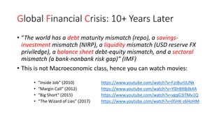 Global Financial Crisis: 10+ Years Later
• “The world has a debt maturity mismatch (repo), a savings-
investment mismatch (NIRP), a liquidity mismatch (USD reserve FX
priviledge), a balance sheet debt-equity mismatch, and a sectoral
mismatch (a bank-nonbank risk gap)” (IMF)
• This is not Macroeconomic class, hence you can watch movies:
• “Inside Job” (2010) https://www.youtube.com/watch?v=FzrBurlJUNk
• “Margin Call” (2012) https://www.youtube.com/watch?v=YlDr8HBdk4A
• “Big Short” (2015) https://www.youtube.com/watch?v=vgqG3ITMv1Q
• “The Wizard of Lies” (2017) https://www.youtube.com/watch?v=05HK-z6HoHM
 