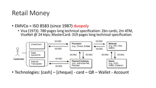 Retail Money
• EMVCo = ISO 8583 (since 1987) duopoly
• Visa (1973): 780 pages long technical specification: 2bn cards; 2m ATM,
VisaNet @ 24 ktps; MasterCard: 319 pages long technical specification
• Technologies: [cash] – [cheque] - card – QR – Wallet - Account
 