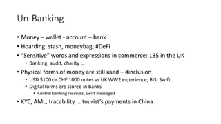 Un-Banking
• Money – wallet - account – bank
• Hoarding: stash, moneybag, #DeFi
• “Sensitive” words and expressions in commerce: 135 in the UK
• Banking, audit, charity …
• Physical forms of money are still used – #inclusion
• USD $100 or CHF 1000 notes vs UK WW2 experience; BIS; Swift
• Digital forms are stored in banks
• Central banking reserves, Swift messaged
• KYC, AML, tracability … tourist’s payments in China
 