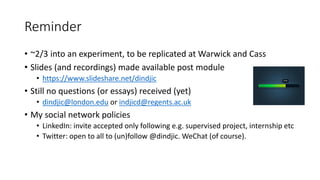 Reminder
• ~2/3 into an experiment, to be replicated at Warwick and Cass
• Slides (and recordings) made available post module
• https://www.slideshare.net/dindjic
• Still no questions (or essays) received (yet)
• dindjic@london.edu or indjicd@regents.ac.uk
• My social network policies
• LinkedIn: invite accepted only following e.g. supervised project, internship etc
• Twitter: open to all to (un)follow @dindjic. WeChat (of course).
 