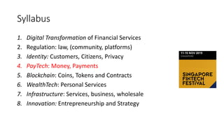 Syllabus
1. Digital Transformation of Financial Services
2. Regulation: law, (community, platforms)
3. Identity: Customers, Citizens, Privacy
4. PayTech: Money, Payments
5. Blockchain: Coins, Tokens and Contracts
6. WealthTech: Personal Services
7. Infrastructure: Services, business, wholesale
8. Innovation: Entrepreneurship and Strategy
 