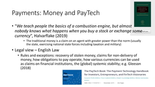 Payments: Money and PayTech
• “We teach people the basics of a combustion engine, but almost
nobody knows what happens when you buy a stock or exchange some
currency”, Halvarflake (2019)
• The traditional money is a claim on an agent with greater power than the norm (usually
the state, exercising national state forces including taxation and military)
• Legal view – English Law
• Rules and exceptions: recovery of stolen money, claims for non-delivery of
money, how obligations to pay operate, how various currencies can be used
as claims on financial institutions, the (global) systemic stability; e.g. Gleeson
(2018)
 