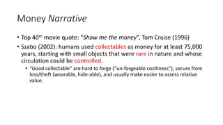 Money Narrative
• Top 40th movie quote: “Show me the money”, Tom Cruise (1996)
• Szabo (2002): humans used collectables as money for at least 75,000
years, starting with small objects that were rare in nature and whose
circulation could be controlled.
• “Good collectable” are hard to forge (“un-forgeable costliness”), secure from
loss/theft (wearable, hide-able), and usually make easier to assess relative
value.
 
