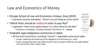 Law and Economics of Money
• Chicago School of Law and Economics critique, Grey (2019)
• Economic scarcity orthodoxy: “There’s no such thing as a free lunch”
• “Which Peter should be robbed in order to pay Paul”
• Legislators “have to be explicit about how they intend to rob Paul.”
• Exceptions: intangibles, including tradeable information, IP … money
• Tradeable legal obligations (contracts) or debts
• All financial instruments, including “money”+ negotiable contractual rights
• Private: settled by the tendering of the obligation of a third party (i.e. cash)
• Public: extinguished when the holder tenders them to obtain relief from any legal liability
incurred via fees, fines, and/or taxes
 