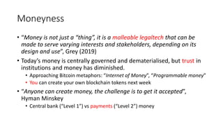 Moneyness
• “Money is not just a “thing”, it is a malleable legaltech that can be
made to serve varying interests and stakeholders, depending on its
design and use”, Grey (2019)
• Today’s money is centrally governed and dematerialised, but trust in
institutions and money has diminished.
• Approaching Bitcoin metaphors: “Internet of Money”, “Programmable money”
• You can create your own blockchain tokens next week
• “Anyone can create money, the challenge is to get it accepted”,
Hyman Minskey
• Central bank (“Level 1”) vs payments (“Level 2”) money
 