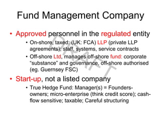 Fund Management Company
• Approved personnel in the regulated entity
• On-shore, taxed: (UK: FCA) LLP (private LLP
agreements); staff, systems, service contracts
• Off-shore Ltd, manages off-shore fund: corporate
“substance” and governance, off-shore authorised
(eg. Guernsey FSC)
• Start-up, not a listed company
• True Hedge Fund: Manager(s) = Founders-
owners; micro-enterprise (think credit score); cash-
flow sensitive; taxable; Careful structuring
 