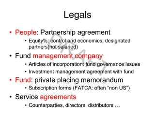 Legals
• People: Partnership agreement
• Equity%: control and economics; designated
partners(not salaried)
• Fund management company
• Articles of incorporation: fund governance issues
• Investment management agreement with fund
• Fund: private placing memorandum
• Subscription forms (FATCA: often “non US”)
• Service agreements
• Counterparties, directors, distributors …
 