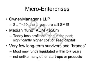 Micro-Enterprises
• Owner/Manager’s LLP
– Staff <10: the largest are still SME!
• Median “fund” AUM <$50m
– Today less profitable then in the past;
significantly higher cost of seed capital
• Very few long-term survivors and “brands”
– Most new funds liquidated within 5-7 years
– not unlike many other start-ups or products
 