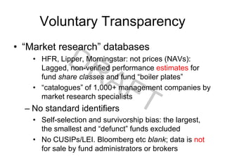 Voluntary Transparency
• “Market research” databases
• HFR, Lipper, Morningstar: not prices (NAVs):
Lagged, non-verified performance estimates for
fund share classes and fund “boiler plates”
• “catalogues” of 1,000+ management companies by
market research specialists
– No standard identifiers
• Self-selection and survivorship bias: the largest,
the smallest and “defunct” funds excluded
• No CUSIPs/LEI. Bloomberg etc blank; data is not
for sale by fund administrators or brokers
 