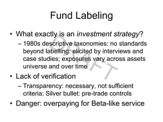 Fund Labeling
• What exactly is an investment strategy?
– 1980s descriptive taxonomies: no standards
beyond labelling: elicited by interviews and
case studies; exposures vary across assets
universe and over time
• Lack of verification
– Transparency: necessary, not sufficient
criteria; Silver bullet: pre-trade controls
• Danger: overpaying for Beta-like service
 