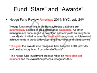 Fund “Stars” and “Awards”
• Hedge Fund Review Americas 2014: NYC, July 24th
”Hedge funds reporting to the BarclayHedge database are
automatically entered in the performance categories. All other
managers are encouraged to download and complete an entry form
... (and) also invited to enter the qualitative categories, which reward
achievements in product development, innovation and client service”
“This year the awards also recognise best bespoke FoHF provider
and best advisory team from a fund of funds”
“The hedge fund investment process relies on more than just
numbers and the evaluation process recognises this”
 