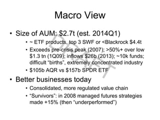 Macro View
• Size of AUM: $2.7t (est. 2014Q1)
• ~ ETF products, top 3 SWF or <Blackrock $4.4t
• Exceeds pre-crisis peak (2007); >50%+ over low
$1.3 tn (1Q09); inflows $26b (2013); ~10k funds;
difficult “births”, extremely concentrated industry
• $105b AQR vs $157b SPDR ETF
• Better businesses today
• Consolidated, more regulated value chain
• “Survivors”: in 2008 managed futures strategies
made +15% (then “underperformed”)
 