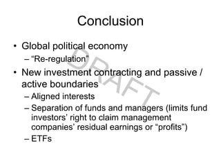 Conclusion
• Global political economy
– “Re-regulation”
• New investment contracting and passive /
active boundaries
– Aligned interests
– Separation of funds and managers (limits fund
investors’ right to claim management
companies’ residual earnings or “profits”)
– ETFs
 