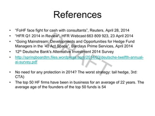 References
• “FoHF face fight for cash with consultants”, Reuters, April 28, 2014
• “HFR Q1 2014 in Review”, HFR Webcast 663 809 923, 23 April 2014
• “Going Mainstream: Developments and Opportunities for Hedge Fund
Managers in the ’40 Act Space”, Barclays Prime Services, April 2014
• 12th Deutsche Bank's Alternative Investment 2014 Survey
• http://springboardtm.files.wordpress.com/2014/03/deutsche-twelfth-annual-
ai-survey.pdf
• No need for any protection in 2014? The worst strategy: tail hedge, 3rd:
CTA)
• The top 50 HF firms have been in business for an average of 22 years. The
average age of the founders of the top 50 funds is 54
 