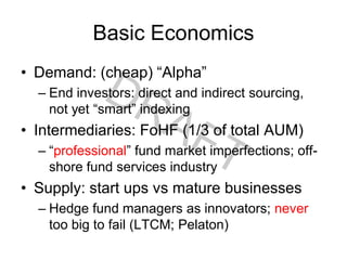 Basic Economics
• Demand: (cheap) “Alpha”
– End investors: direct and indirect sourcing,
not yet “smart” indexing
• Intermediaries: FoHF (1/3 of total AUM)
– “professional” fund market imperfections; off-
shore fund services industry
• Supply: start ups vs mature businesses
– Hedge fund managers as innovators; never
too big to fail (LTCM; Pelaton)
 