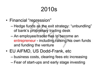 2010s
• Financial “repression”
– Hedge funds as the exit strategy: “unbundling”
of bank’s proprietary trading desk
– An employee/trader has to become an
entrepreneur - including raising his own funds
and funding the venture
• EU AIFMD, US Dodd-Frank, etc
– business costs, clearing fees etc increasing
– Fear of start-ups and early stage investing
 