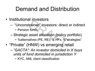Demand and Distribution
• Institutional investors
– “Unconstrained” investors: direct or indirect
• Pension funds
– Strategic asset allocation (policy portfolio)
• %alternatives (PE, RE); % HFs; %”strategies”
• “Private” (HNW) vs emerging retail
– “GACTA”: An investor domiciled in X buys
units of fund domiciled in jurisdiction Y
• KYC, AML client classification
 