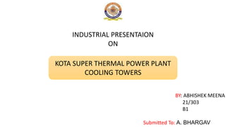 INDUSTRIAL PRESENTAION
ON
KOTA SUPER THERMAL POWER PLANT
COOLING TOWERS
BY: ABHISHEK MEENA
21/303
B1
Submitted To: A. BHARGAV
 