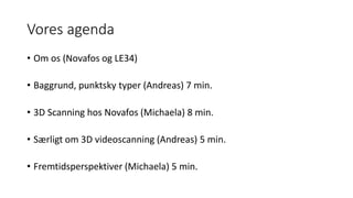 Vores agenda
• Om os (Novafos og LE34)
• Baggrund, punktsky typer (Andreas) 7 min.
• 3D Scanning hos Novafos (Michaela) 8 min.
• Særligt om 3D videoscanning (Andreas) 5 min.
• Fremtidsperspektiver (Michaela) 5 min.
 