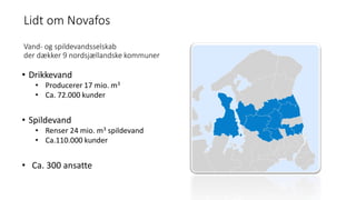 Lidt om Novafos
Vand- og spildevandsselskab
der dækker 9 nordsjællandske kommuner
• Drikkevand
• Producerer 17 mio. m3
• Ca. 72.000 kunder
• Spildevand
• Renser 24 mio. m3 spildevand
• Ca.110.000 kunder
• Ca. 300 ansatte
 