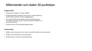 Fotogrammetri
• Fotogrammetri betyder; ”at måle i billeder”.
• Beregningsmodellen genkender samme punkt i mange billeder og
kender derfor positionen fra flere udgangspunkter
• Hvis et genkendeligt punkt tildeles et koordinatsæt(paspunkt),
kan billederne placeres korrekt i forhold til verdenen. Billederne er
hermed georefereret
• Punktsky dannes ud fra alle genkendelige punkter
Laserscanning
• Udføres med en laserscanner som sender laserstråler afsted fra en kendt position
• Beregner vinkel og afstand ud fra retursignalet
• Punktsky dannes ud fra alle indsamlede punkter
Målemetoder som skaber 3D punktskyer
 